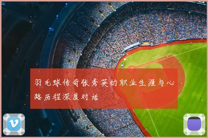 羽毛球传奇张秀英的职业生涯与心路历程深度对话