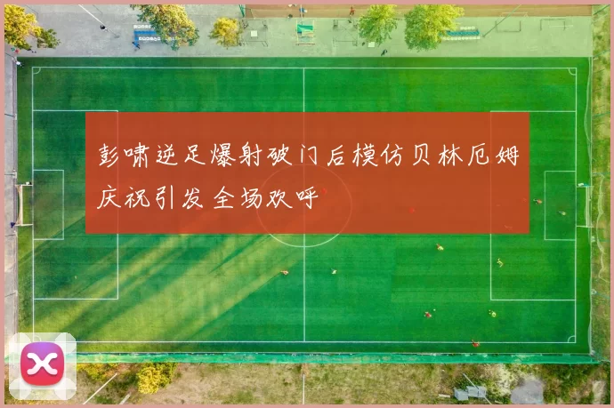 彭啸逆足爆射破门后模仿贝林厄姆庆祝引发全场欢呼