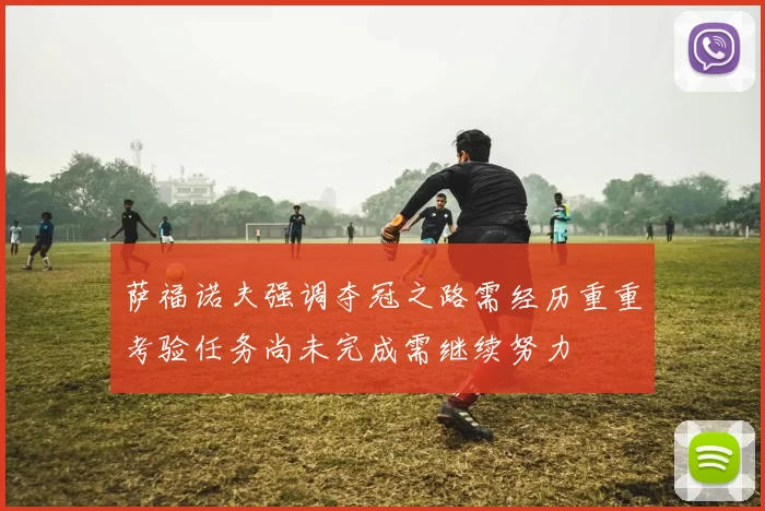 萨福诺夫强调夺冠之路需经历重重考验任务尚未完成需继续努力