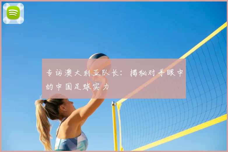 专访澳大利亚队长:揭秘对手眼中的中国足球实力