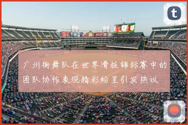 广州街舞队在世界滑板锦标赛中的团队协作表现精彩纷呈引发热议