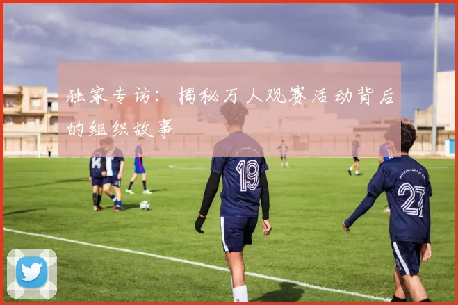 独家专访:揭秘万人观赛活动背后的组织故事