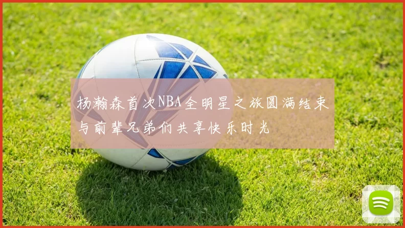 杨瀚森首次NBA全明星之旅圆满结束与前辈兄弟们共享快乐时光