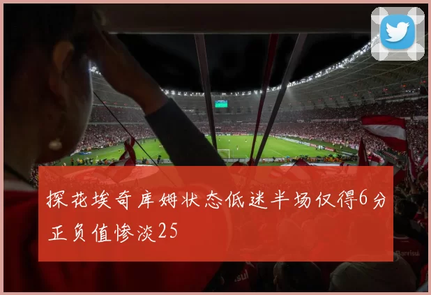 探花埃奇库姆状态低迷半场仅得6分正负值惨淡25