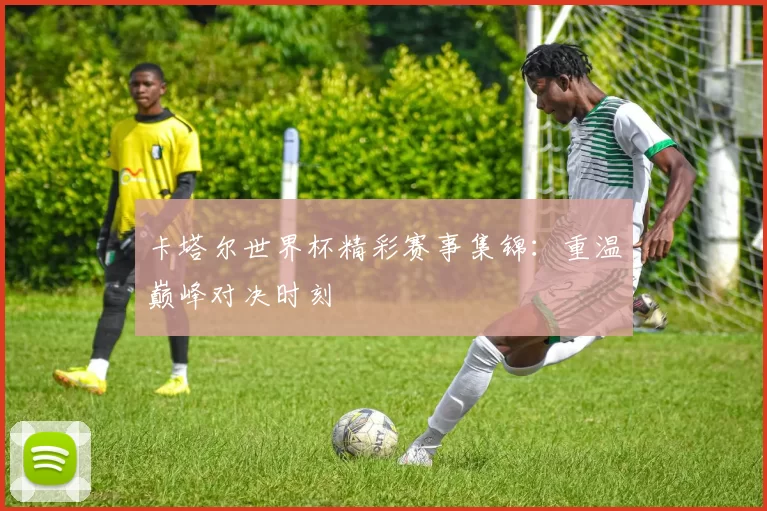 卡塔尔世界杯精彩赛事集锦：重温巅峰对决时刻