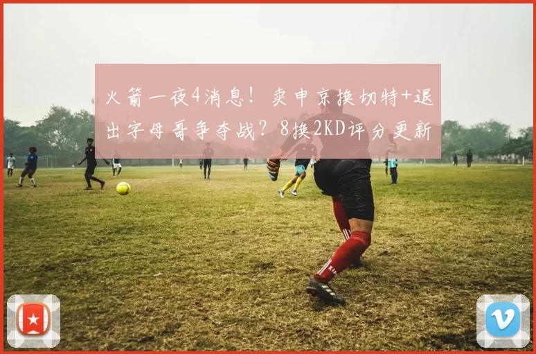 火箭一夜4消息!卖申京换切特+退出字母哥争夺战?8换2KD评分更新