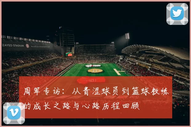 周军专访：从青涩球员到篮球教练的成长之路与心路历程回顾