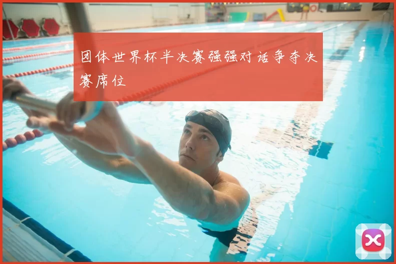 团体世界杯半决赛强强对话争夺决赛席位