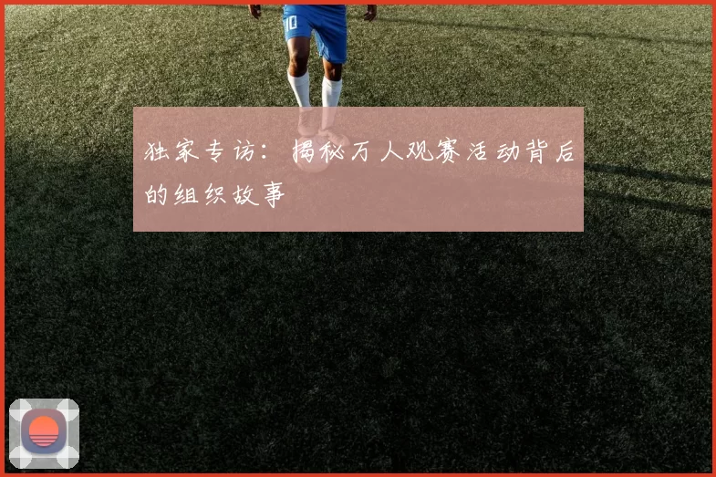 独家专访:揭秘万人观赛活动背后的组织故事