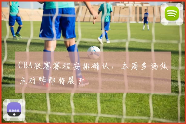 CBA联赛赛程安排确认，本周多场焦点对阵即将展开