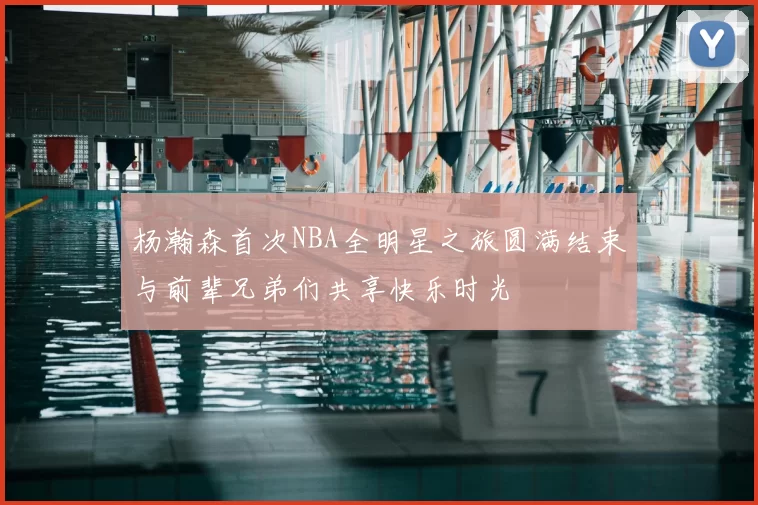 杨瀚森首次NBA全明星之旅圆满结束与前辈兄弟们共享快乐时光