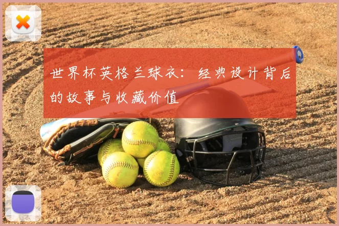 世界杯英格兰球衣：经典设计背后的故事与收藏价值