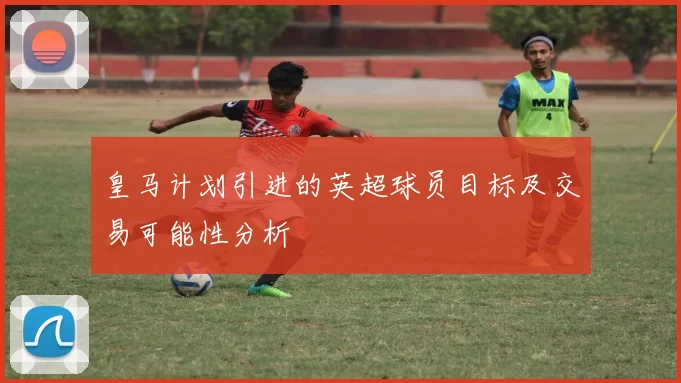 皇马计划引进的英超球员目标及交易可能性分析