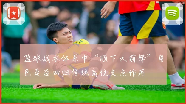 篮球战术体系中“顺下大前锋”角色是否回归传统高位支点作用