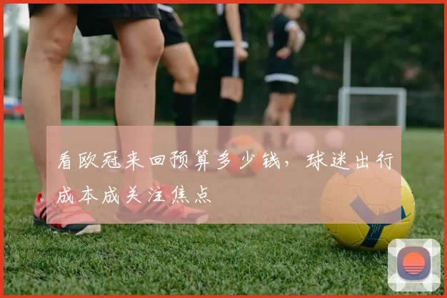 看欧冠来回预算多少钱,球迷出行成本成关注焦点