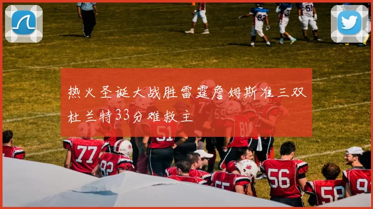 热火圣诞大战胜雷霆詹姆斯准三双杜兰特33分难救主