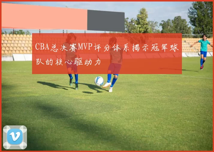 CBA总决赛MVP评分体系揭示冠军球队的核心驱动力