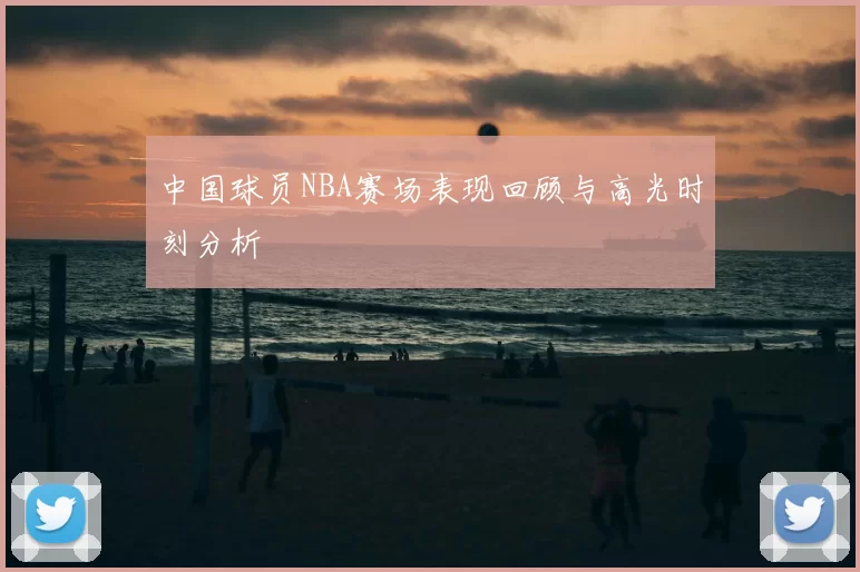 中国球员NBA赛场表现回顾与高光时刻分析