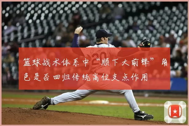 篮球战术体系中“顺下大前锋”角色是否回归传统高位支点作用
