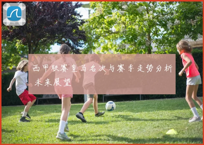西甲联赛皇马名次与赛季走势分析 未来展望