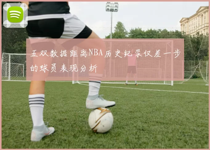 五双数据距离NBA历史纪录仅差一步的球员表现分析