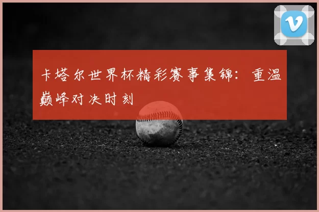 卡塔尔世界杯精彩赛事集锦：重温巅峰对决时刻