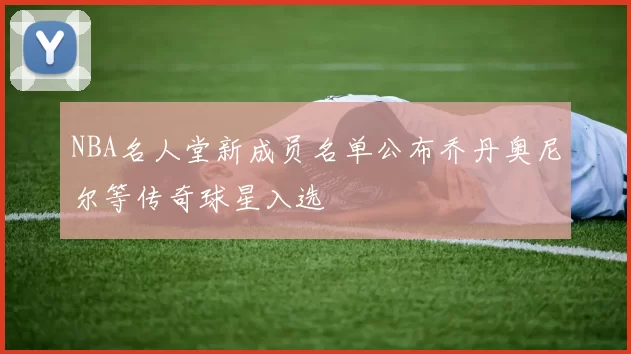 NBA名人堂新成员名单公布乔丹奥尼尔等传奇球星入选