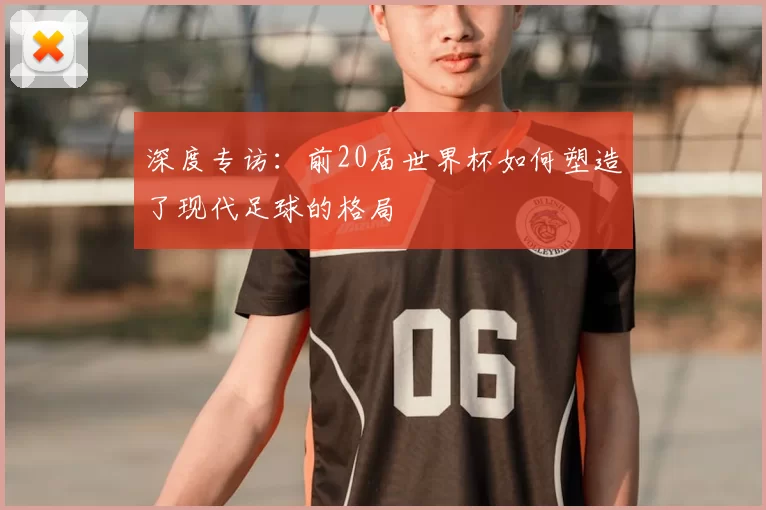 深度专访：前20届世界杯如何塑造了现代足球的格局
