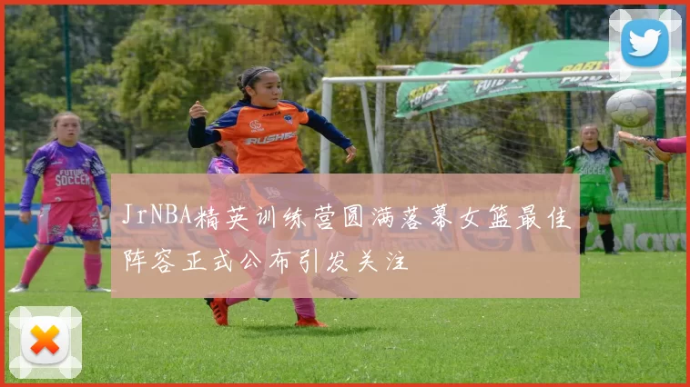 JrNBA精英训练营圆满落幕女篮最佳阵容正式公布引发关注