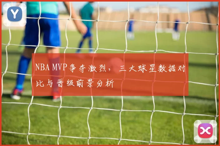 NBA MVP争夺激烈,三大球星数据对比与晋级前景分析