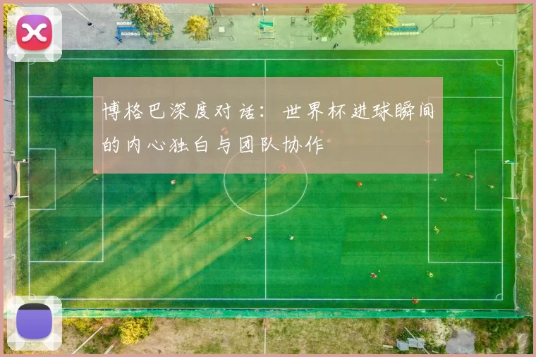 博格巴深度对话:世界杯进球瞬间的内心独白与团队协作