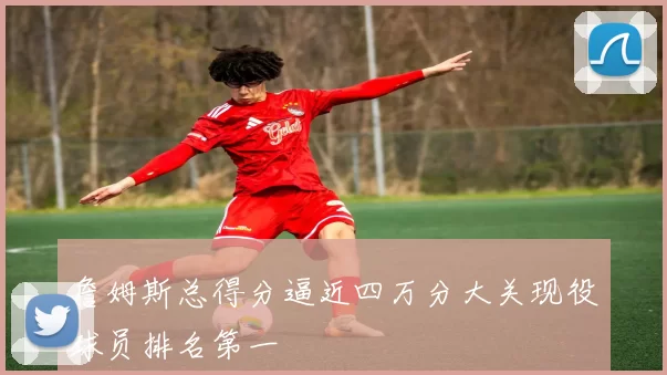 詹姆斯总得分逼近四万分大关现役球员排名第一