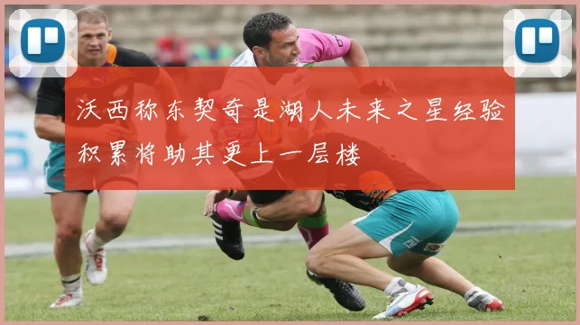 沃西称东契奇是湖人未来之星经验积累将助其更上一层楼