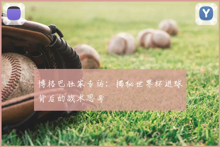 博格巴独家专访:揭秘世界杯进球背后的战术思考