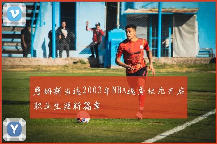 詹姆斯当选2003年NBA选秀状元开启职业生涯新篇章