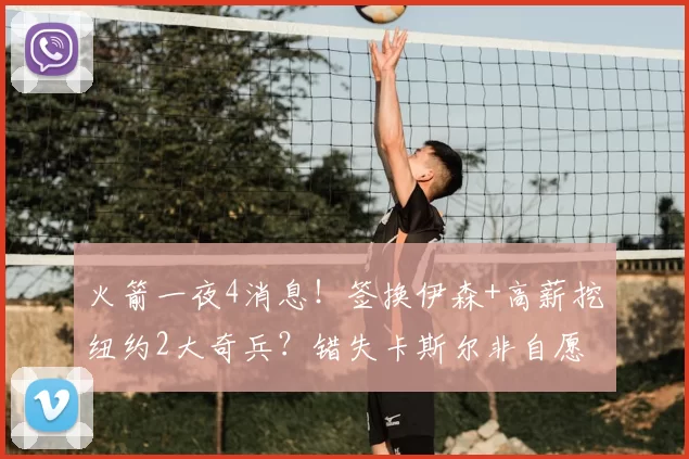 火箭一夜4消息！签换伊森+高薪挖纽约2大奇兵？错失卡斯尔非自愿