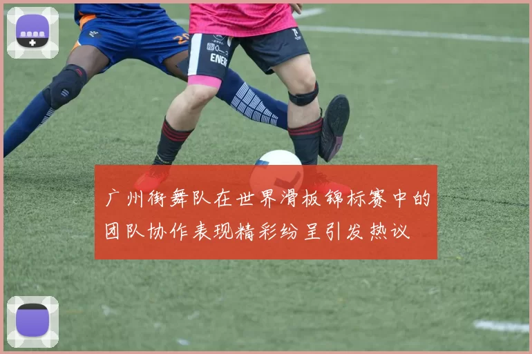 广州街舞队在世界滑板锦标赛中的团队协作表现精彩纷呈引发热议