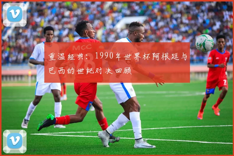 重温经典:1990年世界杯阿根廷与巴西的世纪对决回顾