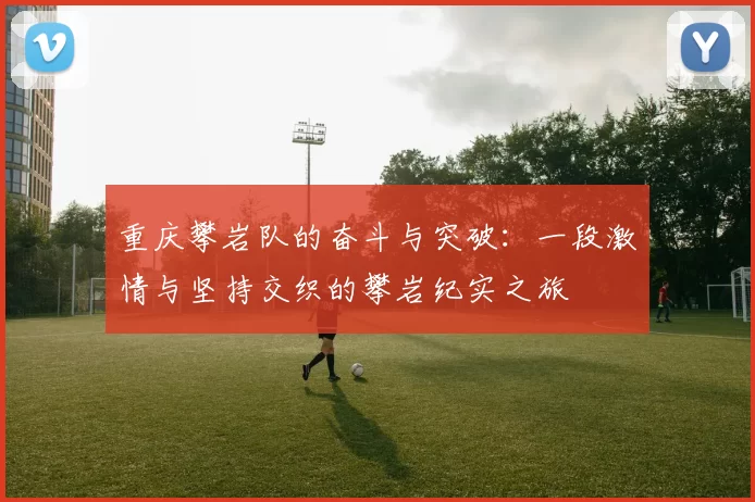重庆攀岩队的奋斗与突破：一段激情与坚持交织的攀岩纪实之旅