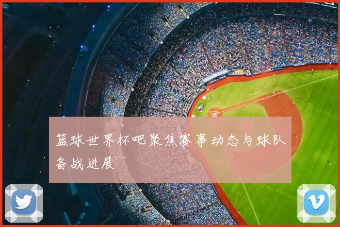 篮球世界杯吧聚焦赛事动态与球队备战进展